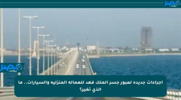 إجراءات جديدة لعبور جسر الملك فهد للعمالة المنزلية والسيارات.. ما الذي تغير؟